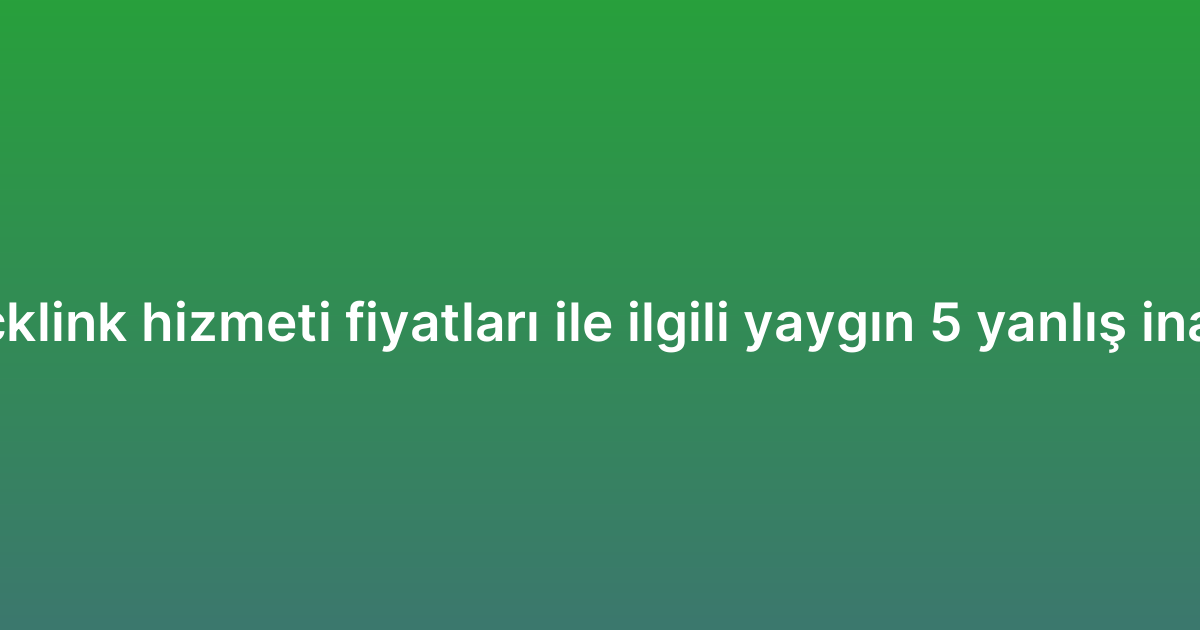 Backlink hizmeti fiyatları ile ilgili yaygın 5 yanlış inanış