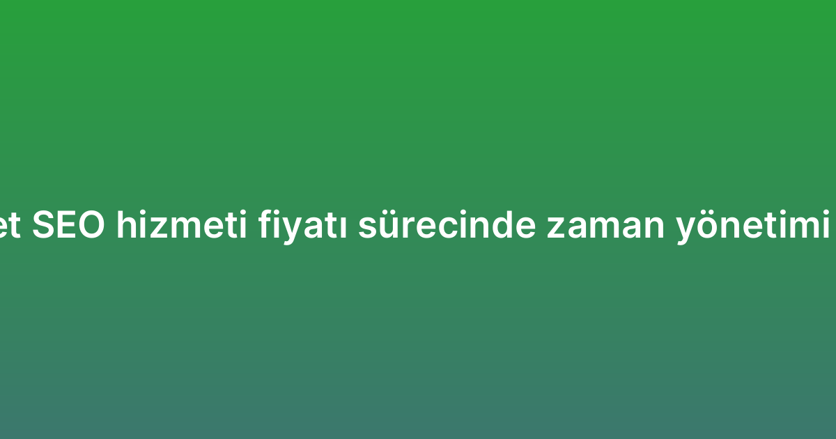 E-ticaret SEO hizmeti fiyatı sürecinde zaman yönetimi ipuçları