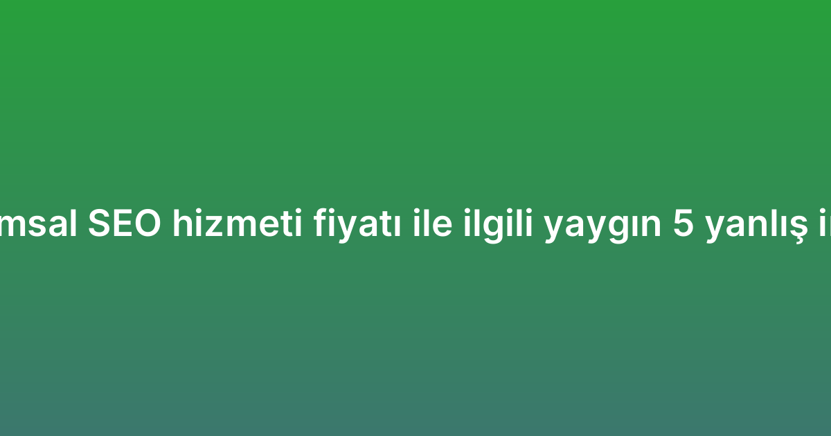 Kurumsal SEO hizmeti fiyatı ile ilgili yaygın 5 yanlış inanış