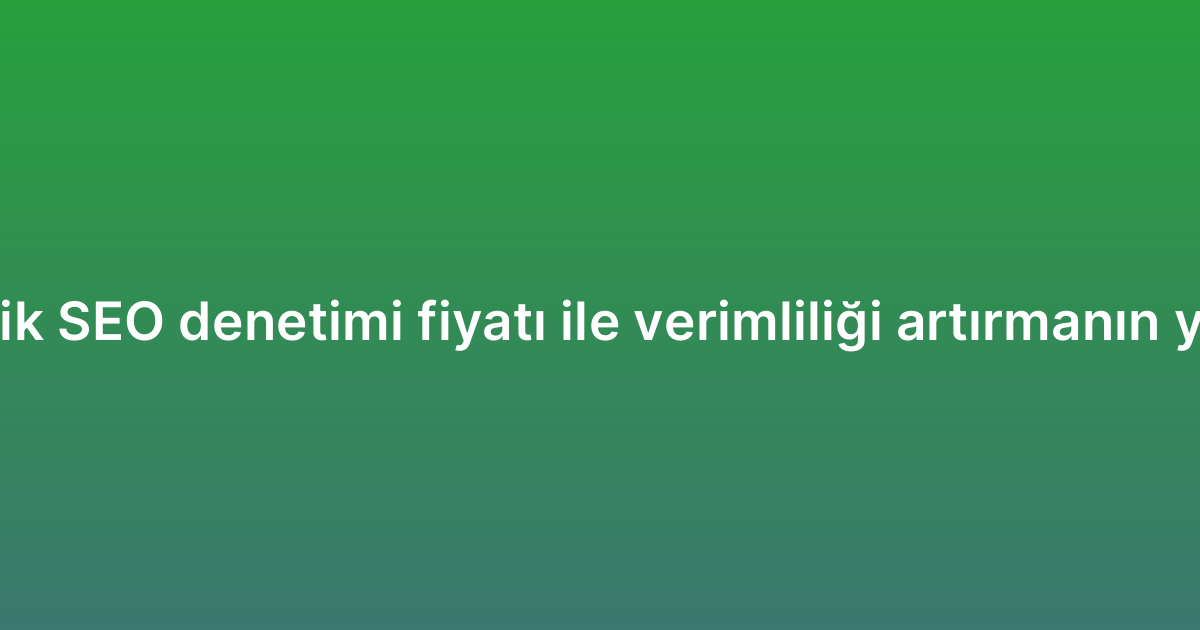 Teknik SEO denetimi fiyatı ile verimliliği artırmanın yolları